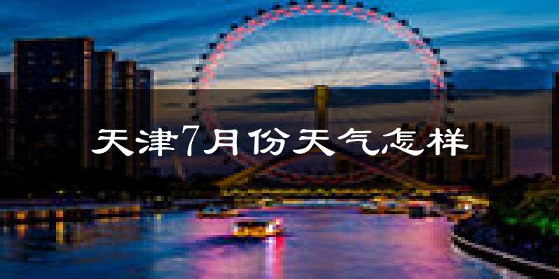 天津7月份天气如何?很热吗?