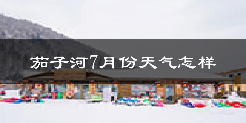 茄子河7月份天气怎样?茄子河七月热吗?