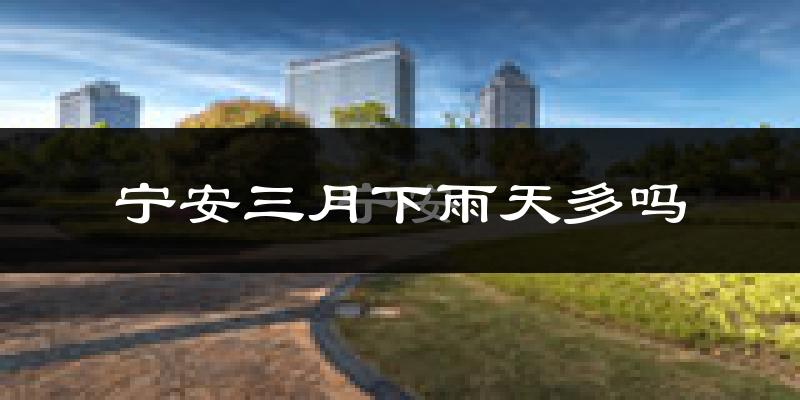 宁安三月下雨天多吗?宁安3月份降雨量多少?