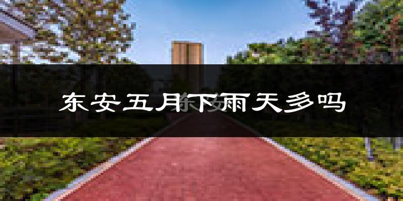 东安五月下雨天多吗?东安5月份降雨量多少?