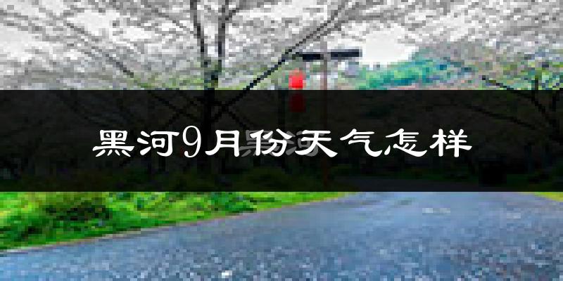 黑河9月份天气怎样?黑河九月热不热?