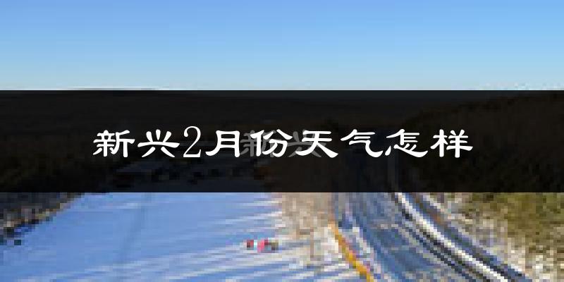 新兴2月份天气怎样?新兴二月冷不冷?