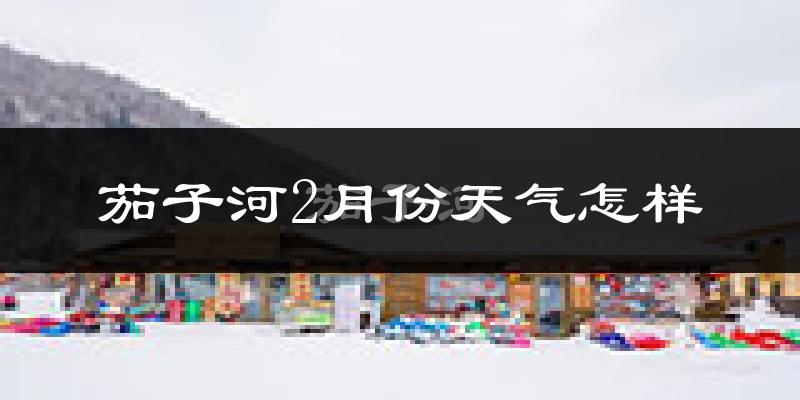 茄子河2月份天气怎样?茄子河二月冷吗?