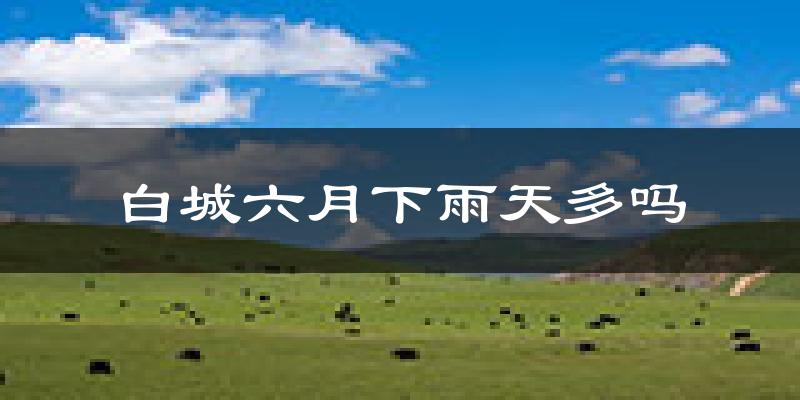 白城六月下雨天多吗?白城6月份降雨量多少?