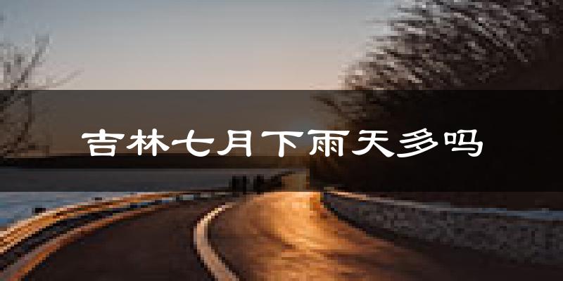 吉林七月下雨天多吗?吉林7月份降雨量多少?