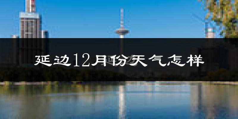 延边12月份天气怎样?延边十二月冷吗?