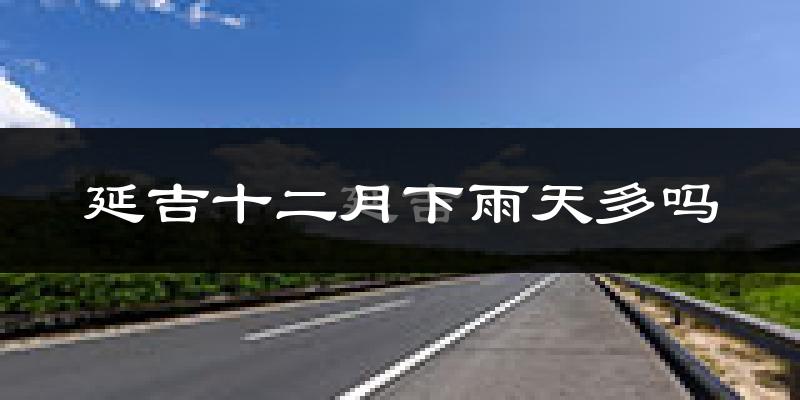 延吉十二月下雨天多吗?延吉12月份降雨量多少?