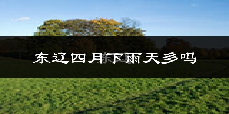 东辽四月下雨天多吗?东辽4月份降雨量多少?