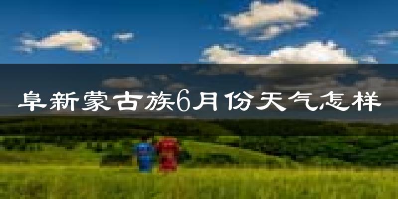 阜新蒙古族自治县6月份天气如何?很热吗?
