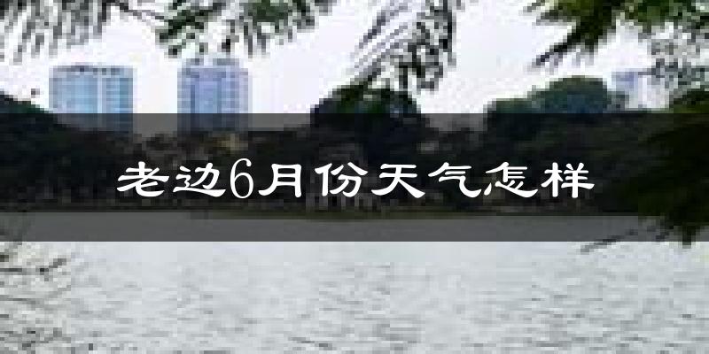 老边6月份天气怎样?老边六月热不热?