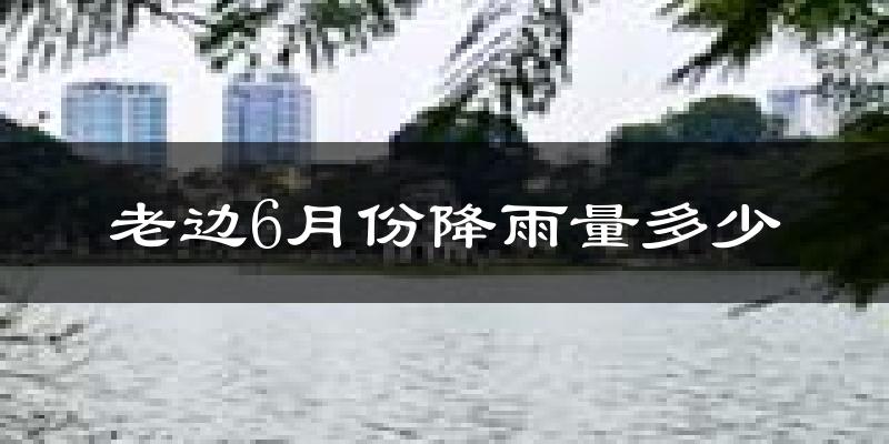 老边6月份降雨量多少?老边六月下雨多吗?