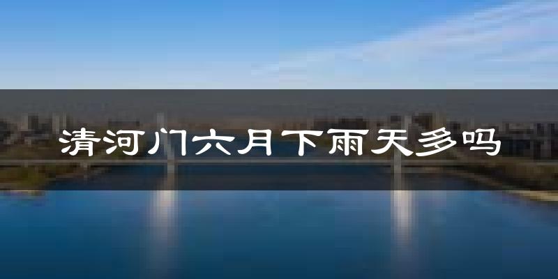 清河门六月下雨天多吗?清河门6月份降雨量多少?