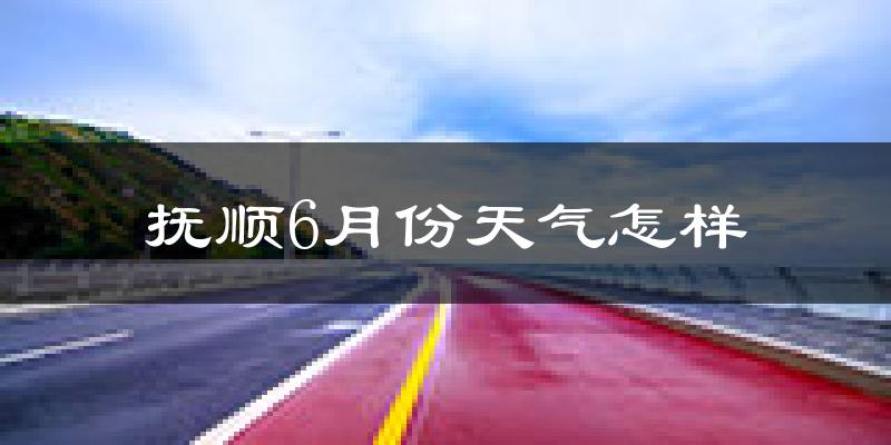 抚顺县6月份天气如何?很热吗?