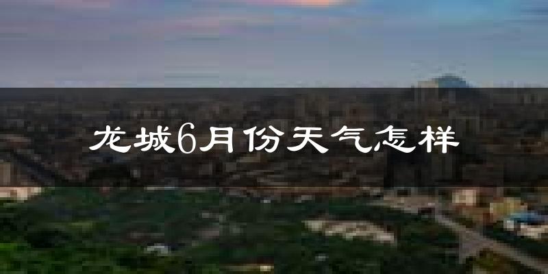 龙城6月份天气怎样?龙城六月热不热?