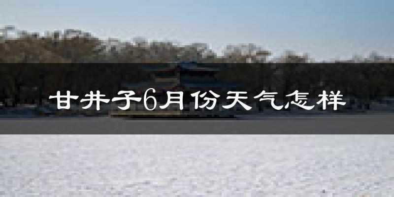 甘井子6月份天气怎样?甘井子六月热吗?