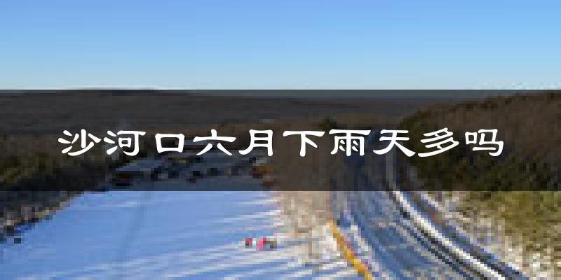 沙河口六月下雨天多吗?沙河口6月份降雨量多少?