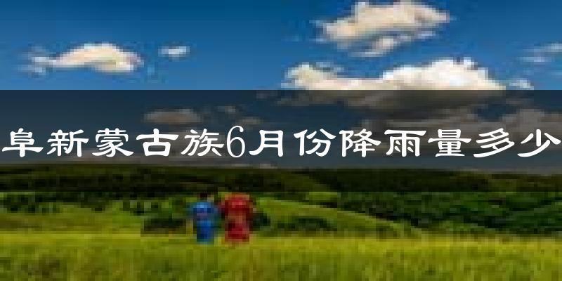 阜新蒙古族6月份降雨量多少?阜新蒙古族六月下雨多吗?