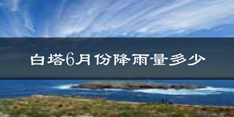 白塔6月份降雨量多少?白塔六月下雨多吗?