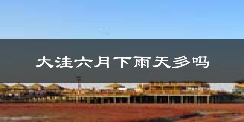 大洼六月下雨天多吗?大洼6月份降雨量多少?