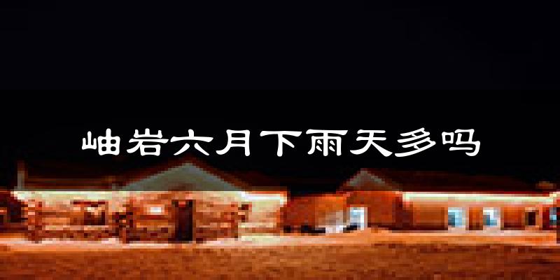 岫岩六月下雨天多吗?岫岩6月份降雨量多少?