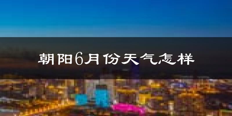 朝阳县6月份天气如何?很热吗?