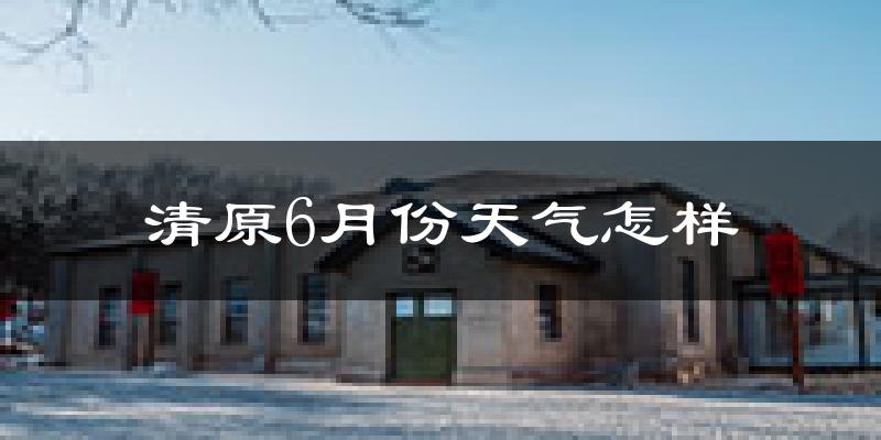 清原满族自治县6月份天气如何?很热吗?