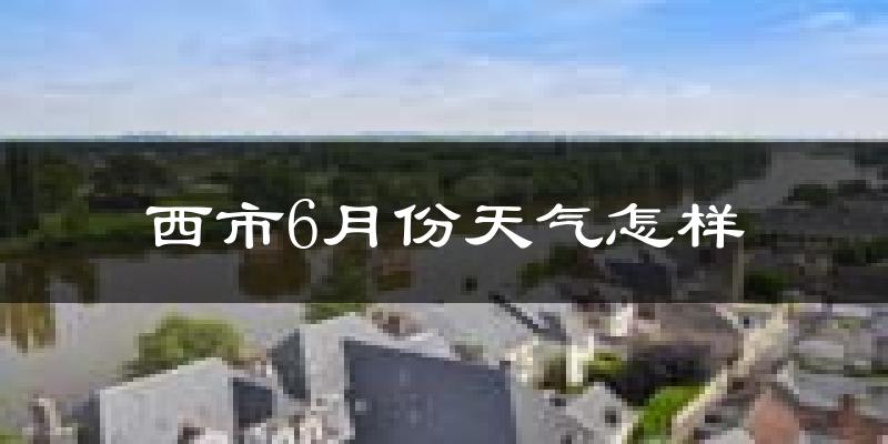 西市6月份天气怎样?西市六月热吗?