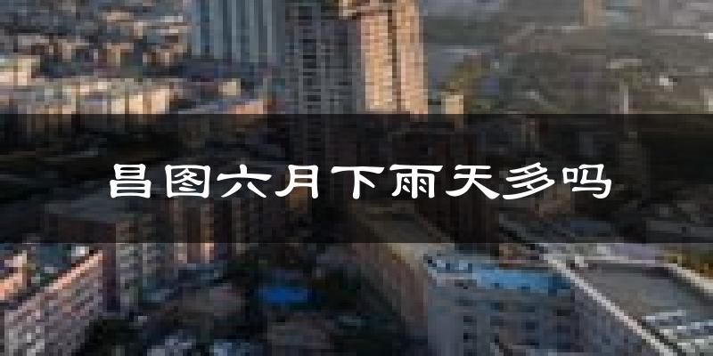 昌图六月下雨天多吗?昌图6月份降雨量多少?