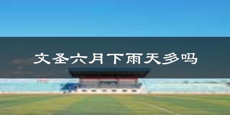 文圣六月下雨天多吗?文圣6月份降雨量多少?