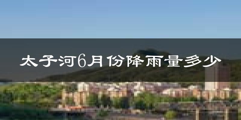 太子河6月份降雨量多少?太子河六月下雨多吗?