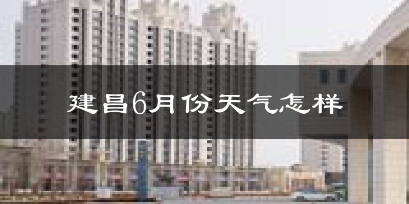 建昌县6月份天气如何?很热吗?