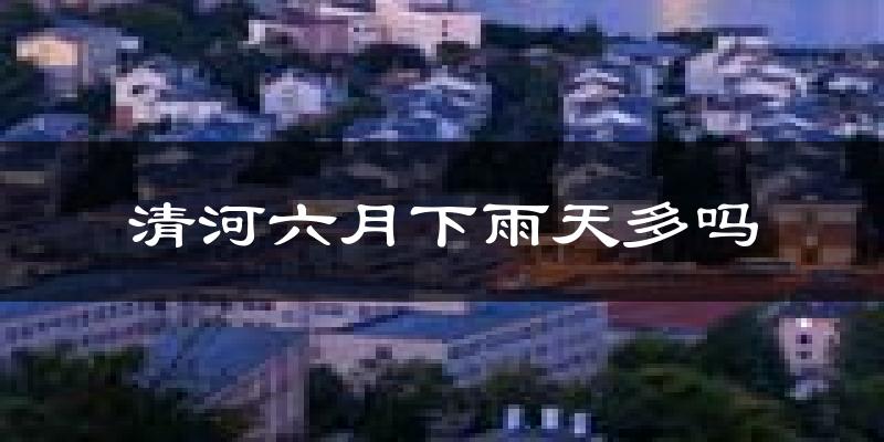 清河六月下雨天多吗?清河6月份降雨量多少?