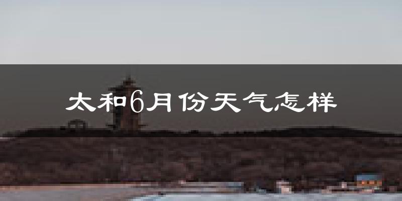 太和6月份天气怎样?太和六月热不热?