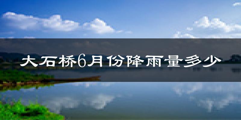 大石桥6月份降雨量多少?大石桥六月下雨多吗?
