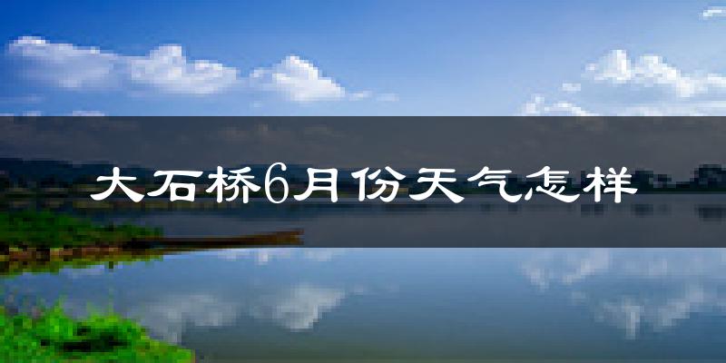 大石桥市6月份天气如何?很热吗?