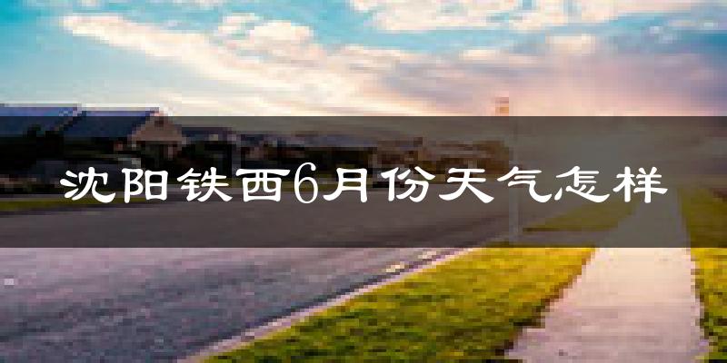 沈阳铁西6月份天气怎样?沈阳铁西六月热吗?