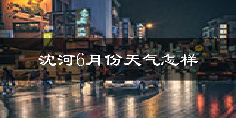 沈河6月份天气怎样?沈河六月热不热?