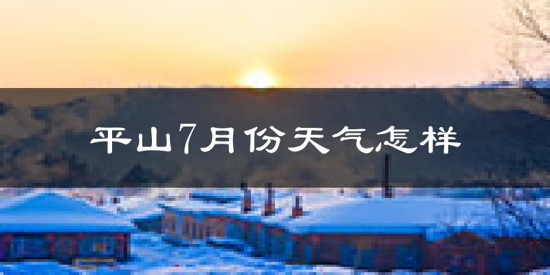 平山7月份天气怎样?平山七月热吗?