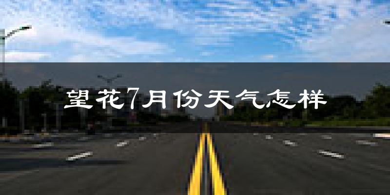 望花7月份天气怎样?望花七月热不热?