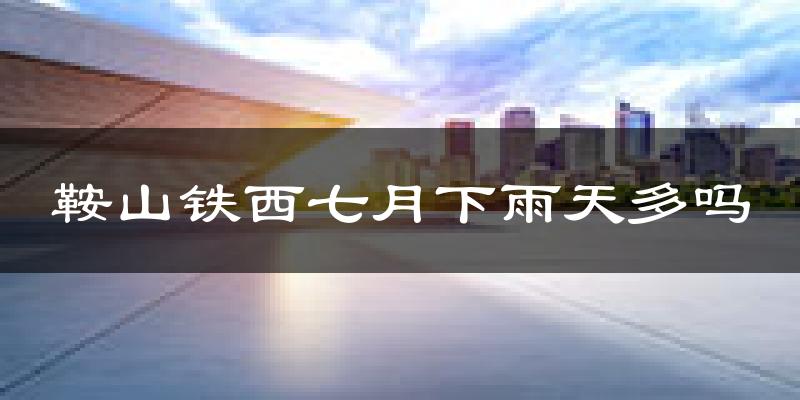 鞍山铁西七月下雨天多吗?鞍山铁西7月份降雨量多少?
