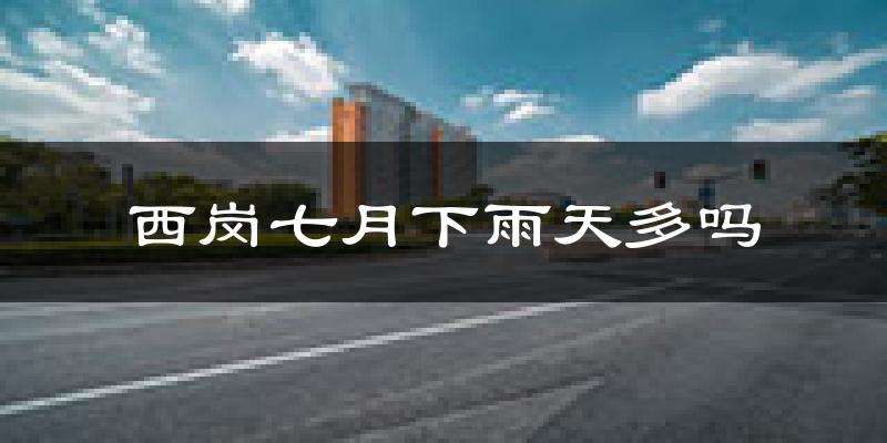 西岗七月下雨天多吗?西岗7月份降雨量多少?