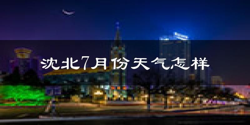 沈北7月份天气怎样?沈北七月热吗?