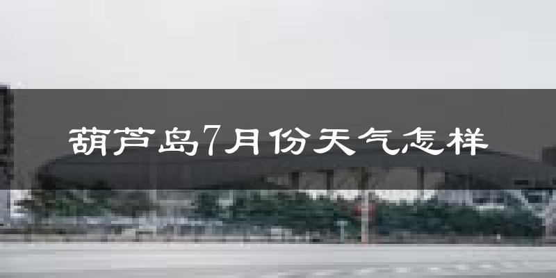 葫芦岛市7月份天气如何?很热吗?