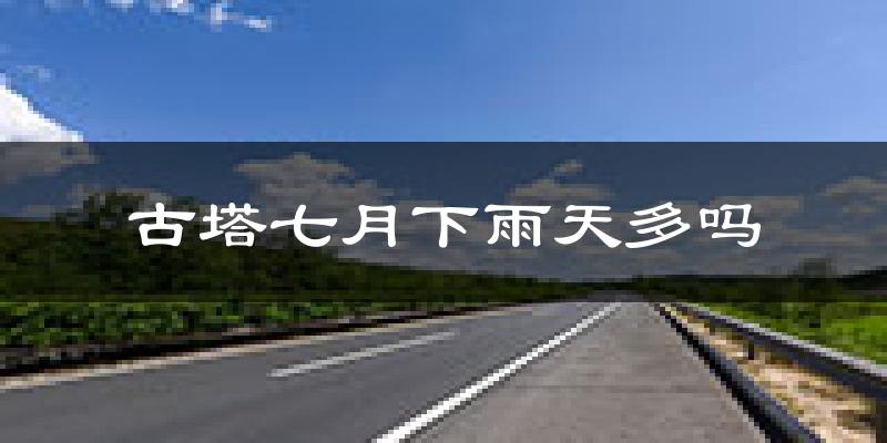 古塔七月下雨天多吗?古塔7月份降雨量多少?