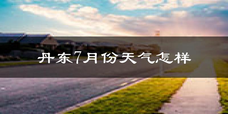 丹东市7月份天气如何?很热吗?