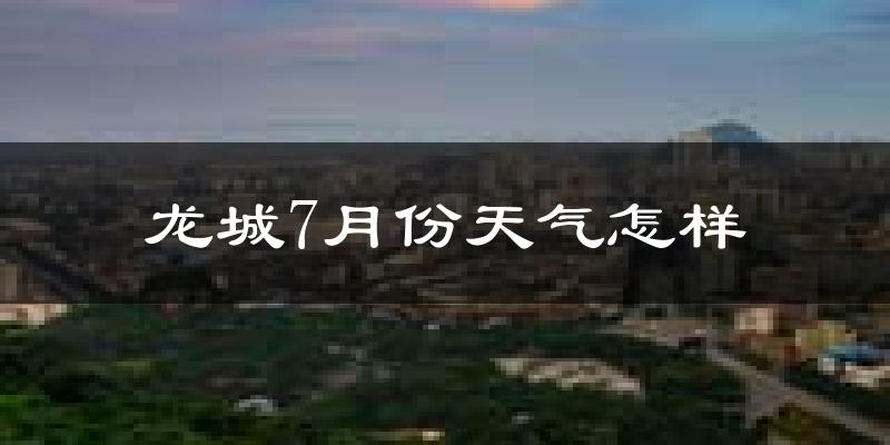 龙城7月份天气怎样?龙城七月热吗?
