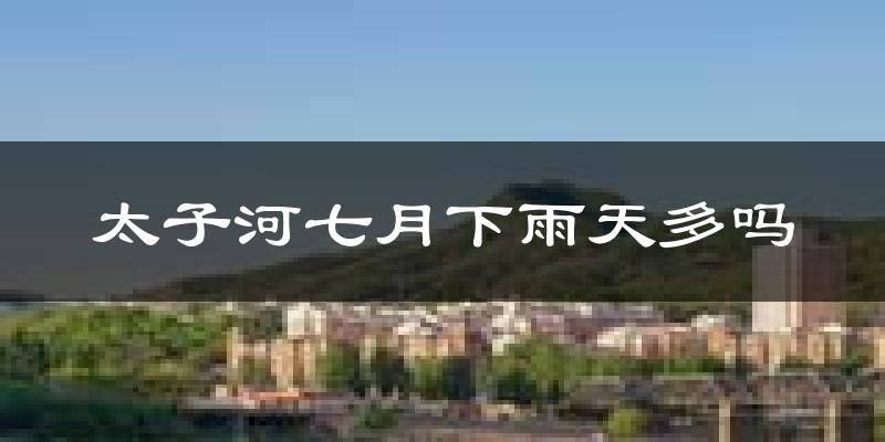 太子河七月下雨天多吗?太子河7月份降雨量多少?