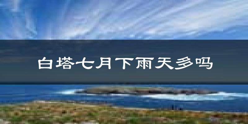 白塔七月下雨天多吗?白塔7月份降雨量多少?