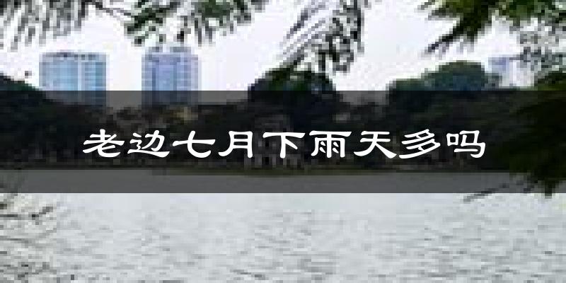 老边七月下雨天多吗?老边7月份降雨量多少?