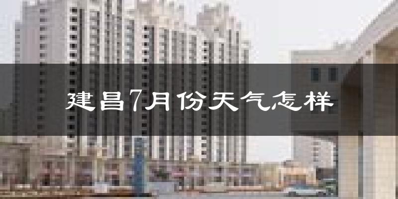 建昌7月份天气怎样?建昌七月热不热?